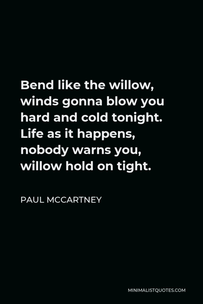 Paul McCartney Quote - Bend like the willow, winds gonna blow you hard and cold tonight. Life as it happens, nobody warns you, willow hold on tight.