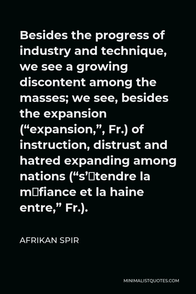 Afrikan Spir Quote - Besides the progress of industry and technique, we see a growing discontent among the masses; we see, besides the expansion (“expansion,”, Fr.) of instruction, distrust and hatred expanding among nations (“s’étendre la méfiance et la haine entre,” Fr.).