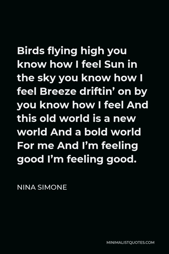 Nina Simone Quote - Birds flying high you know how I feel Sun in the sky you know how I feel Breeze driftin’ on by you know how I feel And this old world is a new world And a bold world For me And I’m feeling good I’m feeling good.