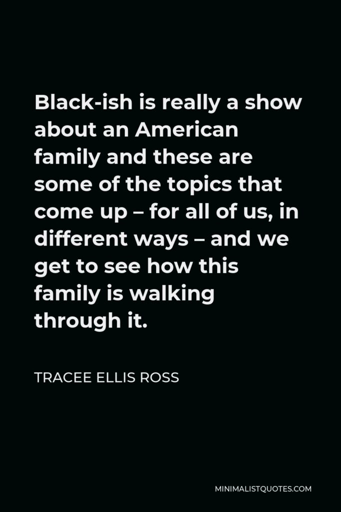 Tracee Ellis Ross Quote - Black-ish is really a show about an American family and these are some of the topics that come up – for all of us, in different ways – and we get to see how this family is walking through it.