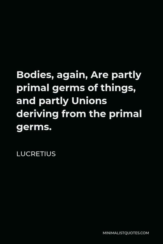 Lucretius Quote - Bodies, again, Are partly primal germs of things, and partly Unions deriving from the primal germs.