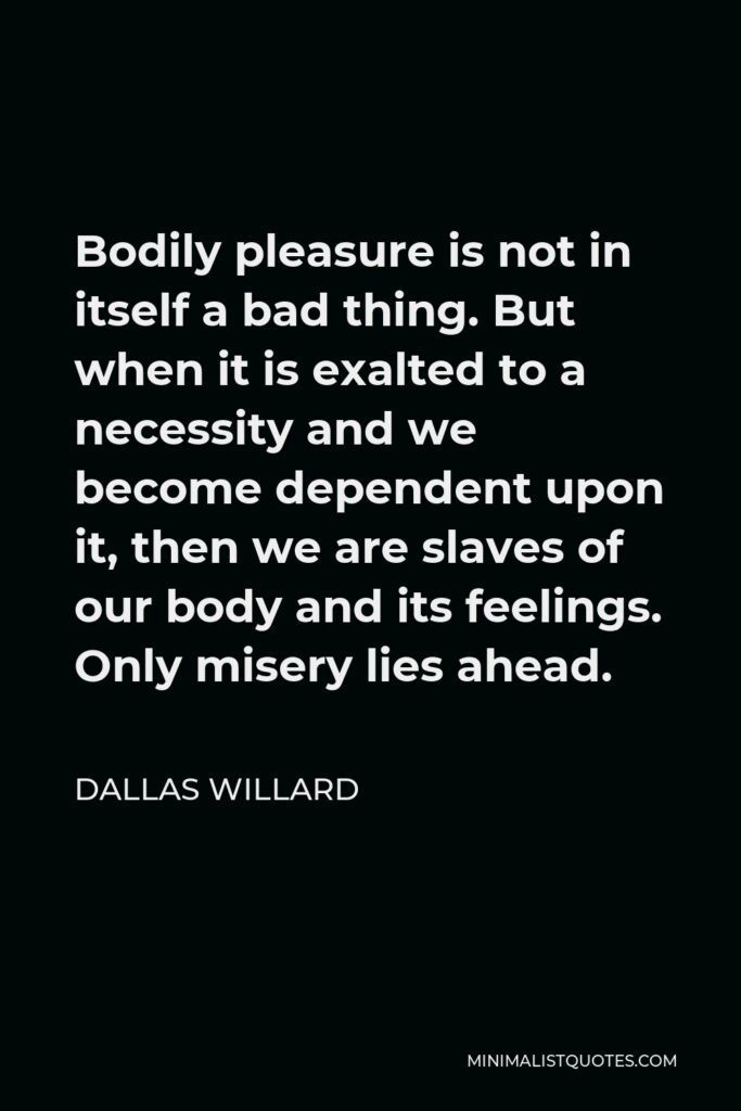 Dallas Willard Quote - Bodily pleasure is not in itself a bad thing. But when it is exalted to a necessity and we become dependent upon it, then we are slaves of our body and its feelings. Only misery lies ahead.