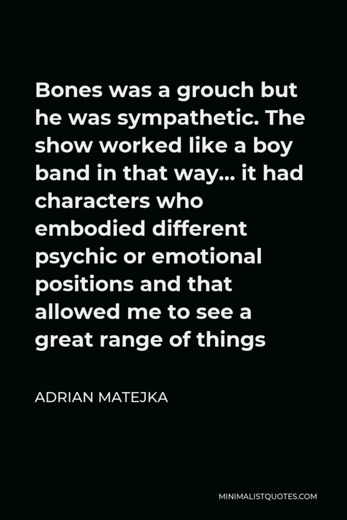 Adrian Matejka Quote - Bones was a grouch but he was sympathetic. The show worked like a boy band in that way… it had characters who embodied different psychic or emotional positions and that allowed me to see a great range of things