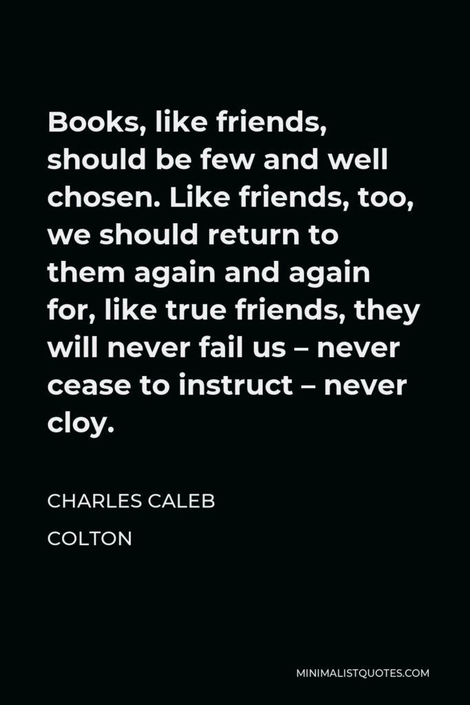 Charles Caleb Colton Quote - Books, like friends, should be few and well chosen. Like friends, too, we should return to them again and again for, like true friends, they will never fail us – never cease to instruct – never cloy.