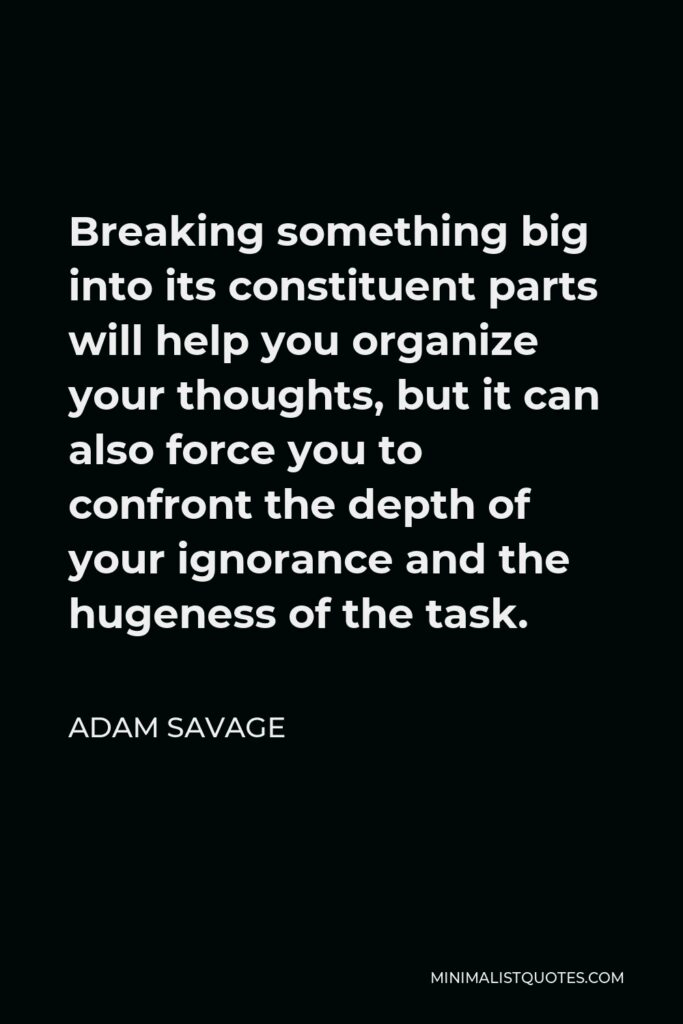 Adam Savage Quote - Breaking something big into its constituent parts will help you organize your thoughts, but it can also force you to confront the depth of your ignorance and the hugeness of the task.