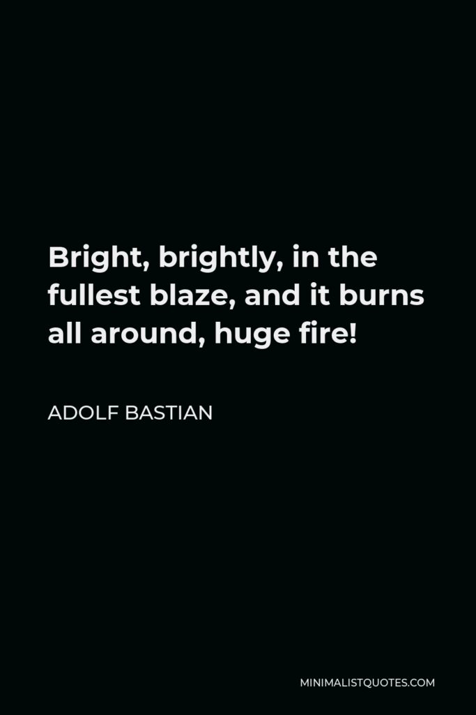 Adolf Bastian Quote - Bright, brightly, in the fullest blaze, and it burns all around, huge fire!