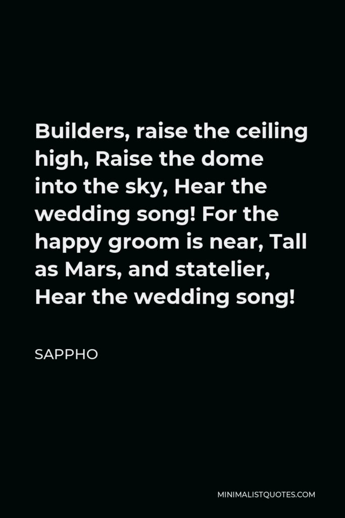 Sappho Quote - Builders, raise the ceiling high, Raise the dome into the sky, Hear the wedding song! For the happy groom is near, Tall as Mars, and statelier, Hear the wedding song!