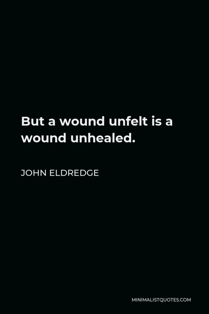 John Eldredge Quote - But a wound unfelt is a wound unhealed.