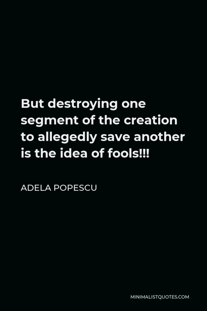 Adela Popescu Quote - But destroying one segment of the creation to allegedly save another is the idea of fools!!!