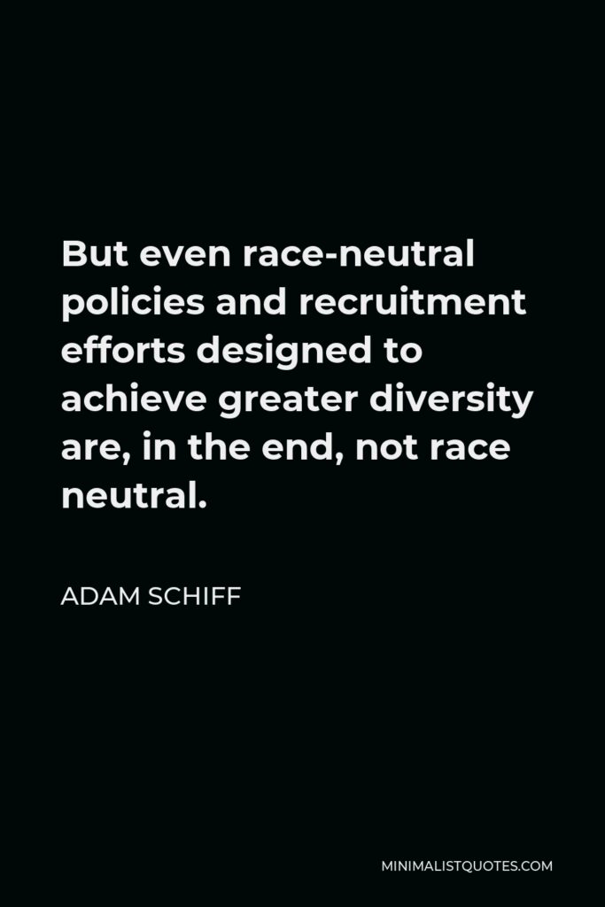 Adam Schiff Quote - But even race-neutral policies and recruitment efforts designed to achieve greater diversity are, in the end, not race neutral.