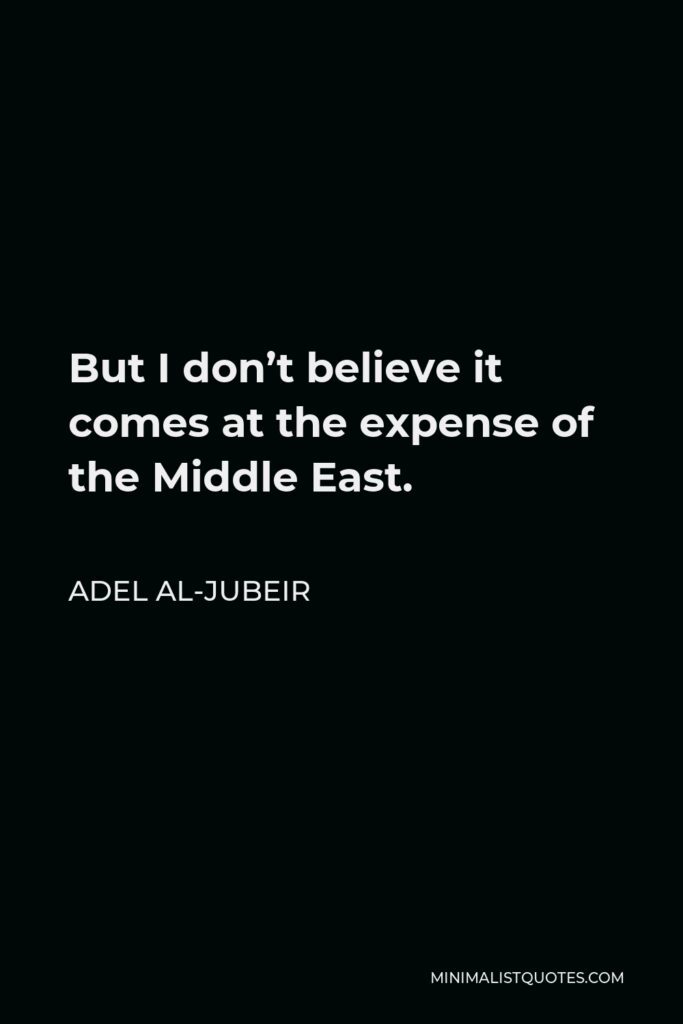 Adel al-Jubeir Quote - But I don’t believe it comes at the expense of the Middle East.