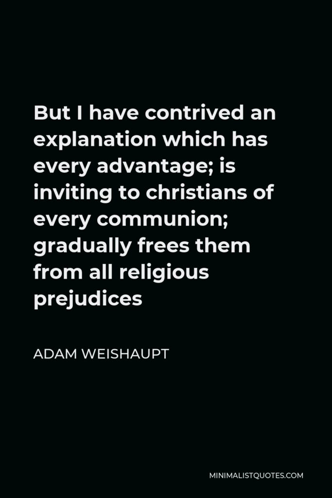 Adam Weishaupt Quote - But I have contrived an explanation which has every advantage; is inviting to christians of every communion; gradually frees them from all religious prejudices