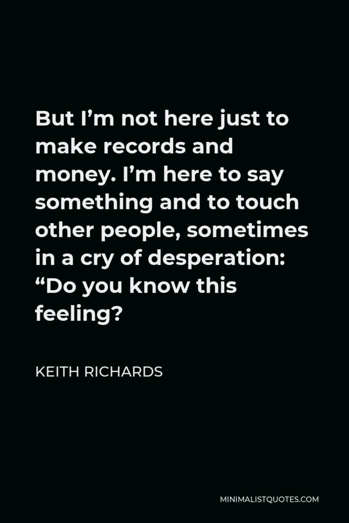 Keith Richards Quote - But I’m not here just to make records and money. I’m here to say something and to touch other people, sometimes in a cry of desperation: “Do you know this feeling?
