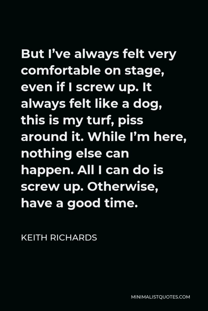 Keith Richards Quote - But I’ve always felt very comfortable on stage, even if I screw up. It always felt like a dog, this is my turf, piss around it. While I’m here, nothing else can happen. All I can do is screw up. Otherwise, have a good time.