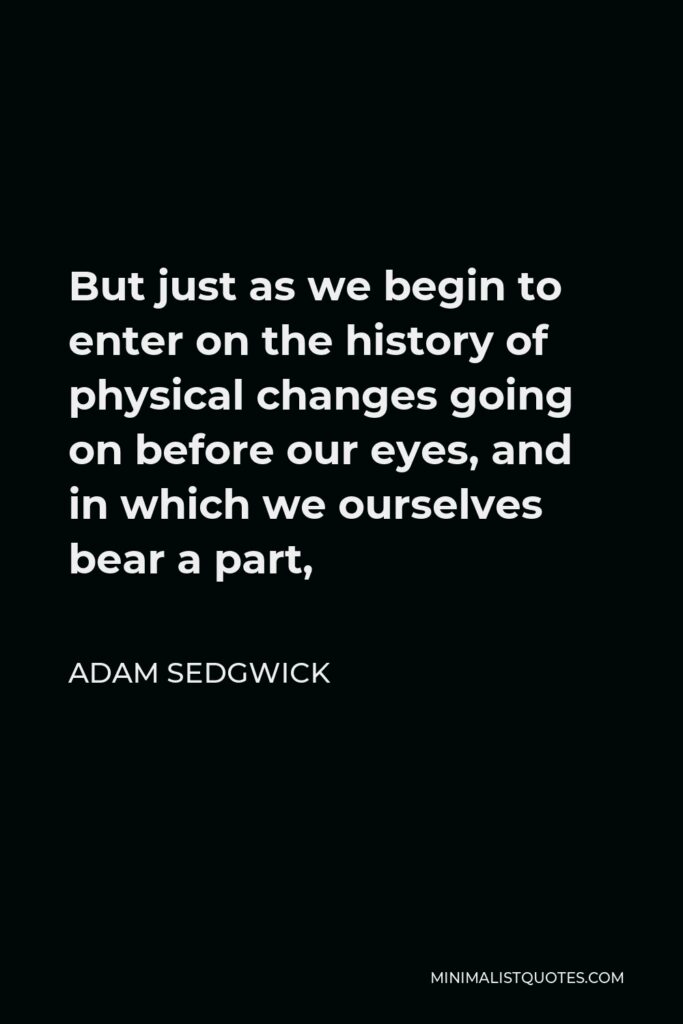 Adam Sedgwick Quote - But just as we begin to enter on the history of physical changes going on before our eyes, and in which we ourselves bear a part,