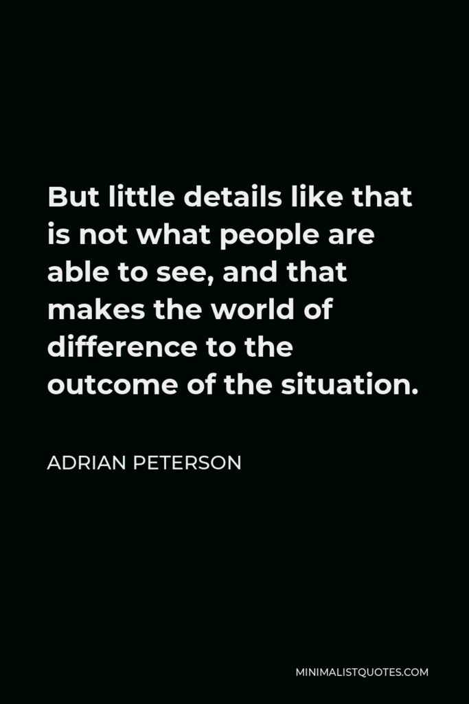 Adrian Peterson Quote - But little details like that is not what people are able to see, and that makes the world of difference to the outcome of the situation.