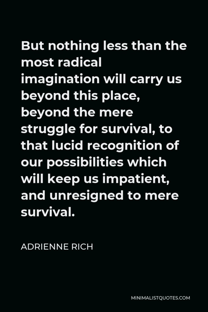 Adrienne Rich Quote - But nothing less than the most radical imagination will carry us beyond this place, beyond the mere struggle for survival, to that lucid recognition of our possibilities which will keep us impatient, and unresigned to mere survival.