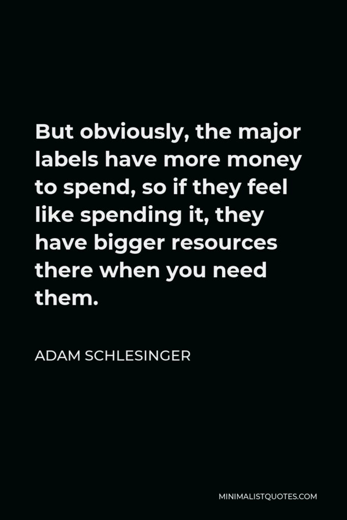 Adam Schlesinger Quote - But obviously, the major labels have more money to spend, so if they feel like spending it, they have bigger resources there when you need them.