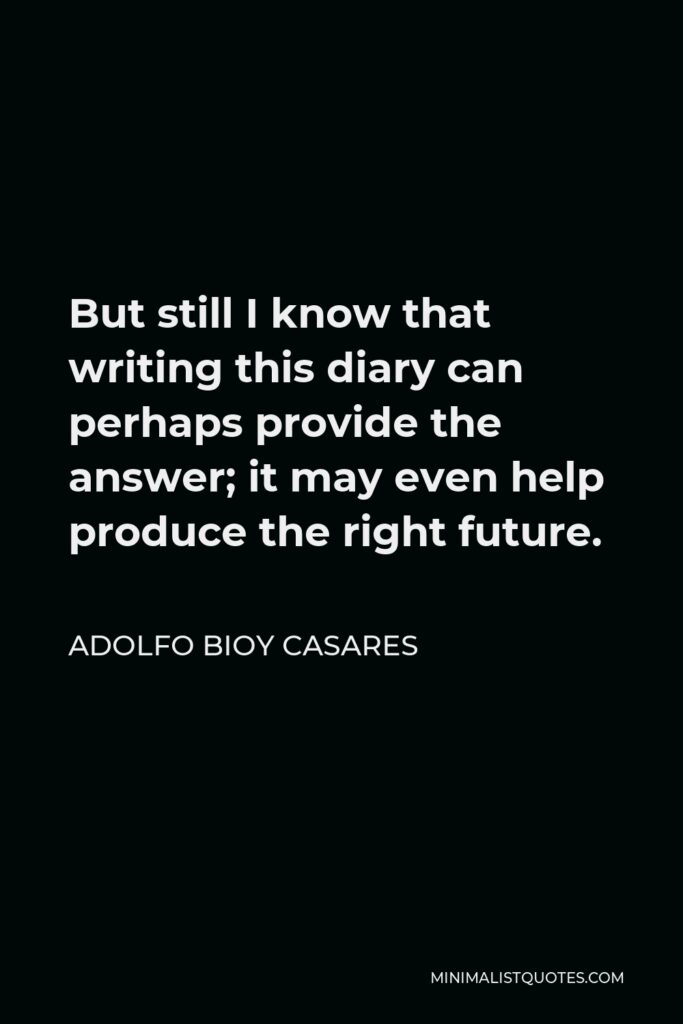 Adolfo Bioy Casares Quote - But still I know that writing this diary can perhaps provide the answer; it may even help produce the right future.