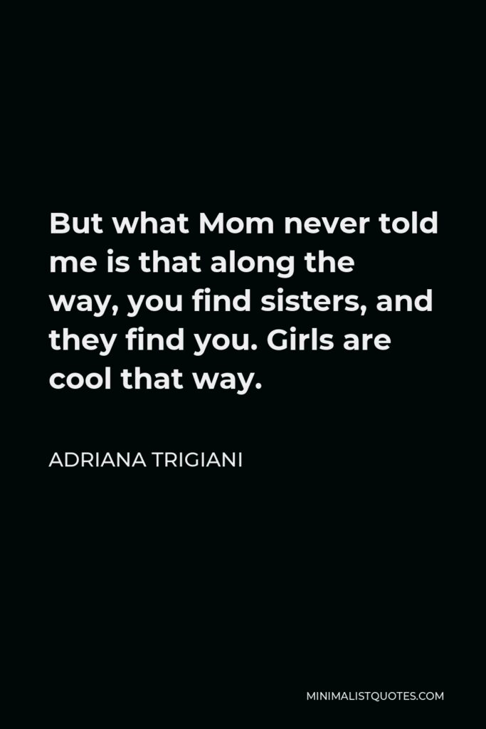 Adriana Trigiani Quote - But what Mom never told me is that along the way, you find sisters, and they find you. Girls are cool that way.