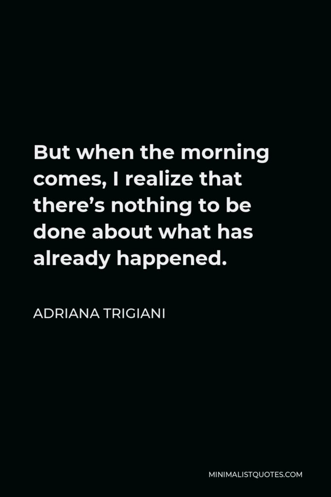 Adriana Trigiani Quote - But when the morning comes, I realize that there’s nothing to be done about what has already happened.