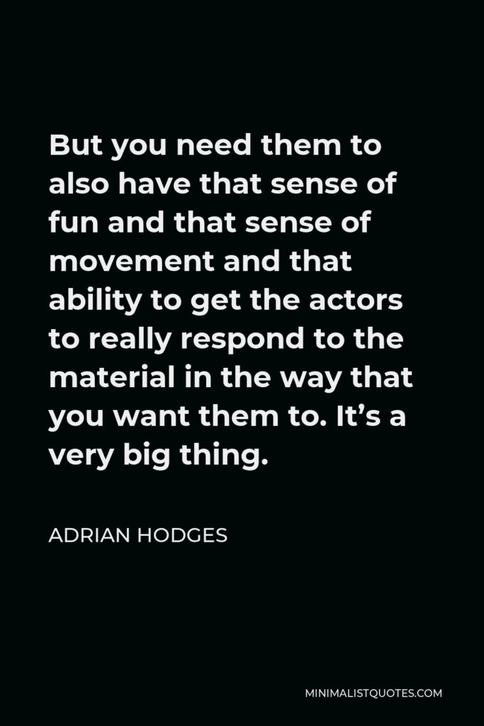 Adrian Hodges Quote - But you need them to also have that sense of fun and that sense of movement and that ability to get the actors to really respond to the material in the way that you want them to. It’s a very big thing.
