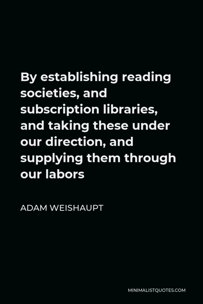 Adam Weishaupt Quote - By establishing reading societies, and subscription libraries, and taking these under our direction, and supplying them through our labors