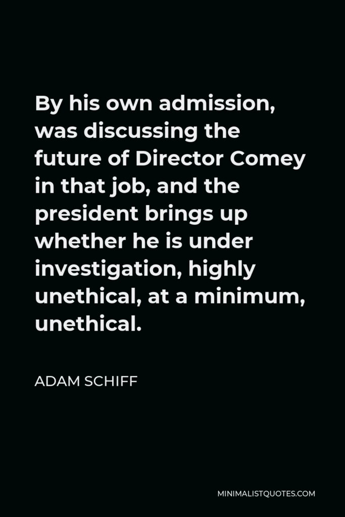 Adam Schiff Quote - By his own admission, was discussing the future of Director Comey in that job, and the president brings up whether he is under investigation, highly unethical, at a minimum, unethical.