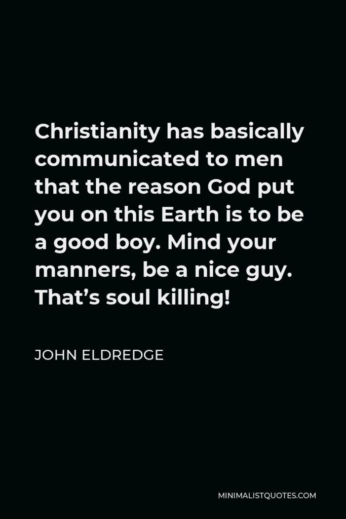John Eldredge Quote - Christianity has basically communicated to men that the reason God put you on this Earth is to be a good boy. Mind your manners, be a nice guy. That’s soul killing!