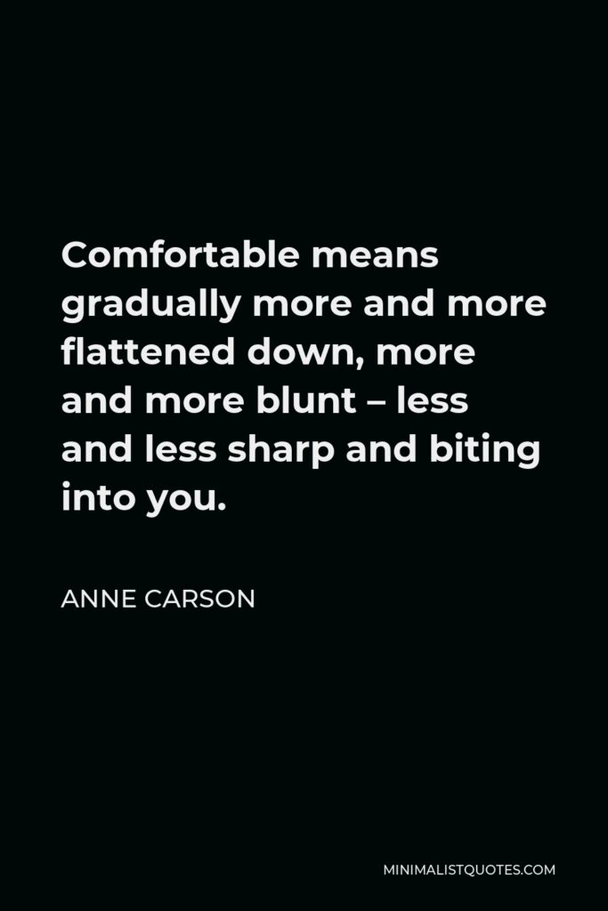 Anne Carson Quote - Comfortable means gradually more and more flattened down, more and more blunt – less and less sharp and biting into you.