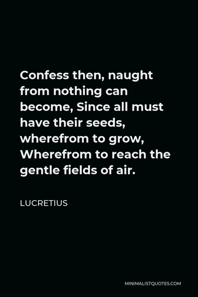 Lucretius Quote - Confess then, naught from nothing can become, Since all must have their seeds, wherefrom to grow, Wherefrom to reach the gentle fields of air.