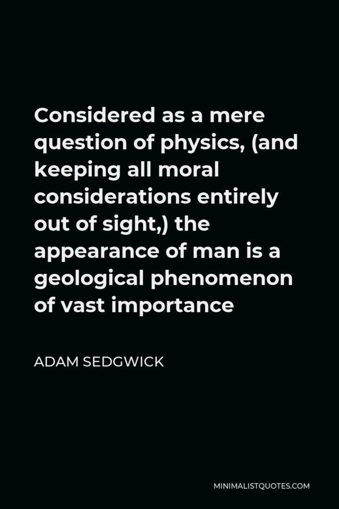 Adam Sedgwick Quote - Considered as a mere question of physics, (and keeping all moral considerations entirely out of sight,) the appearance of man is a geological phenomenon of vast importance