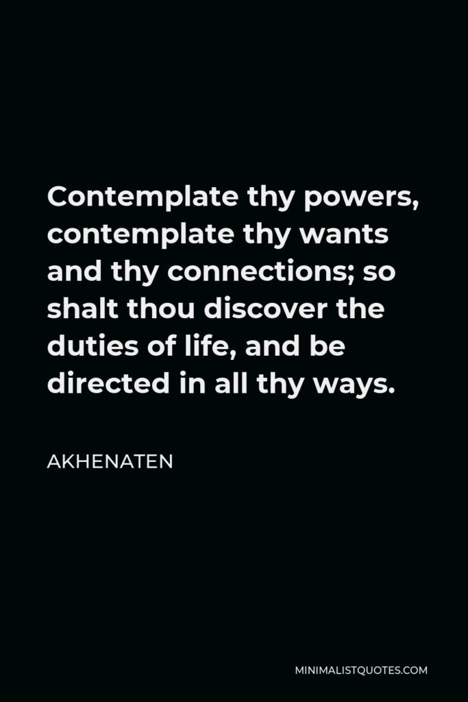 Akhenaten Quote - Contemplate thy powers, contemplate thy wants and thy connections; so shalt thou discover the duties of life, and be directed in all thy ways.