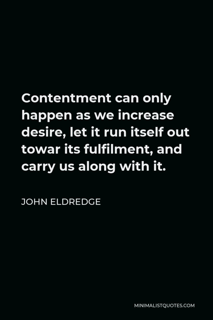 John Eldredge Quote - Contentment can only happen as we increase desire, let it run itself out towar its fulfilment, and carry us along with it.