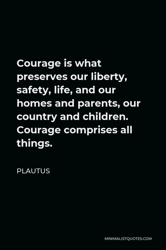 Plautus Quote - Courage is what preserves our liberty, safety, life, and our homes and parents, our country and children. Courage comprises all things.