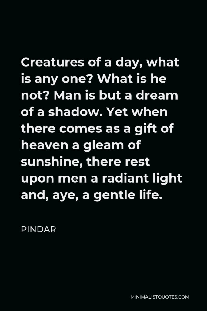 Pindar Quote - Creatures of a day, what is any one? What is he not? Man is but a dream of a shadow. Yet when there comes as a gift of heaven a gleam of sunshine, there rest upon men a radiant light and, aye, a gentle life.