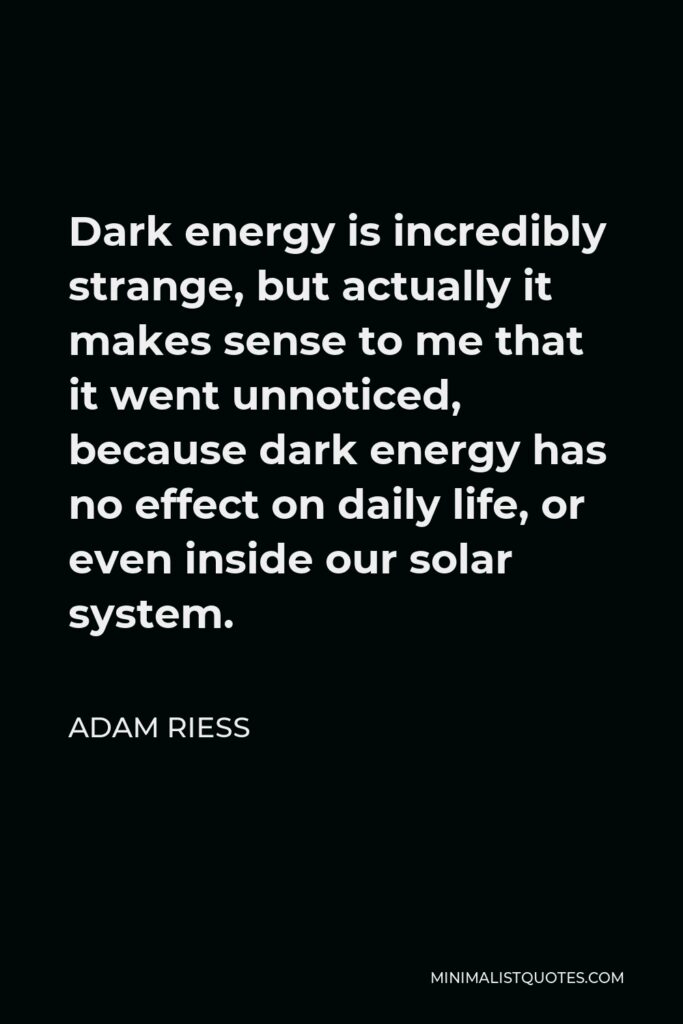 Adam Riess Quote - Dark energy is incredibly strange, but actually it makes sense to me that it went unnoticed, because dark energy has no effect on daily life, or even inside our solar system.
