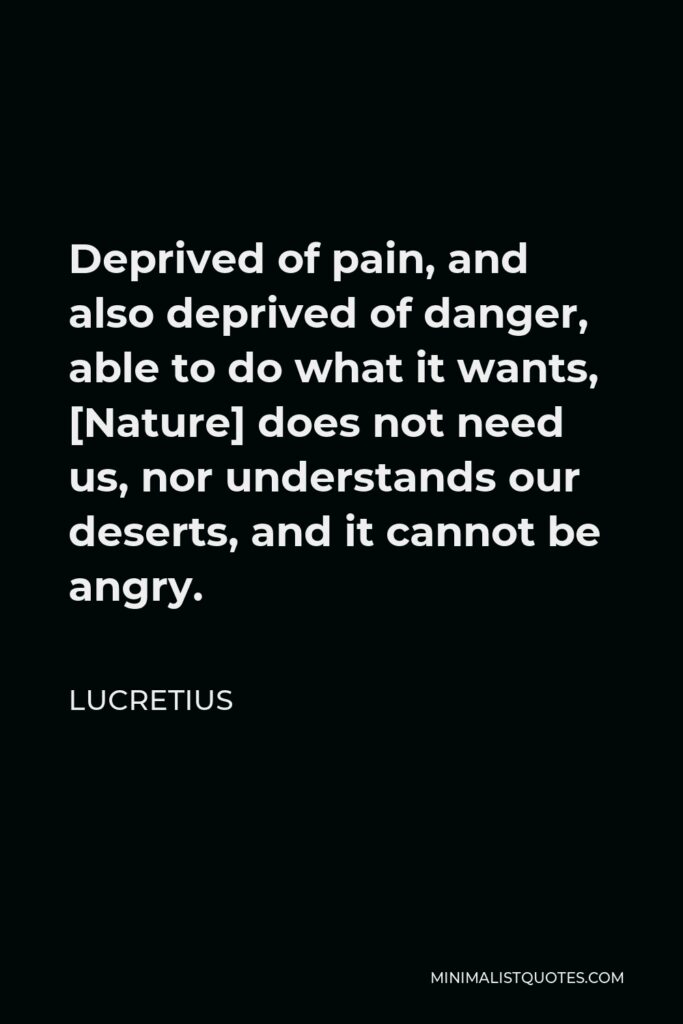 Lucretius Quote - Deprived of pain, and also deprived of danger, able to do what it wants, [Nature] does not need us, nor understands our deserts, and it cannot be angry.