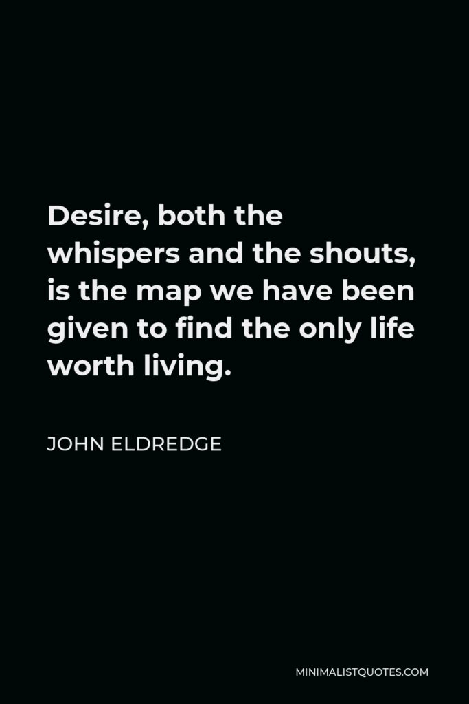 John Eldredge Quote - Desire, both the whispers and the shouts, is the map we have been given to find the only life worth living.