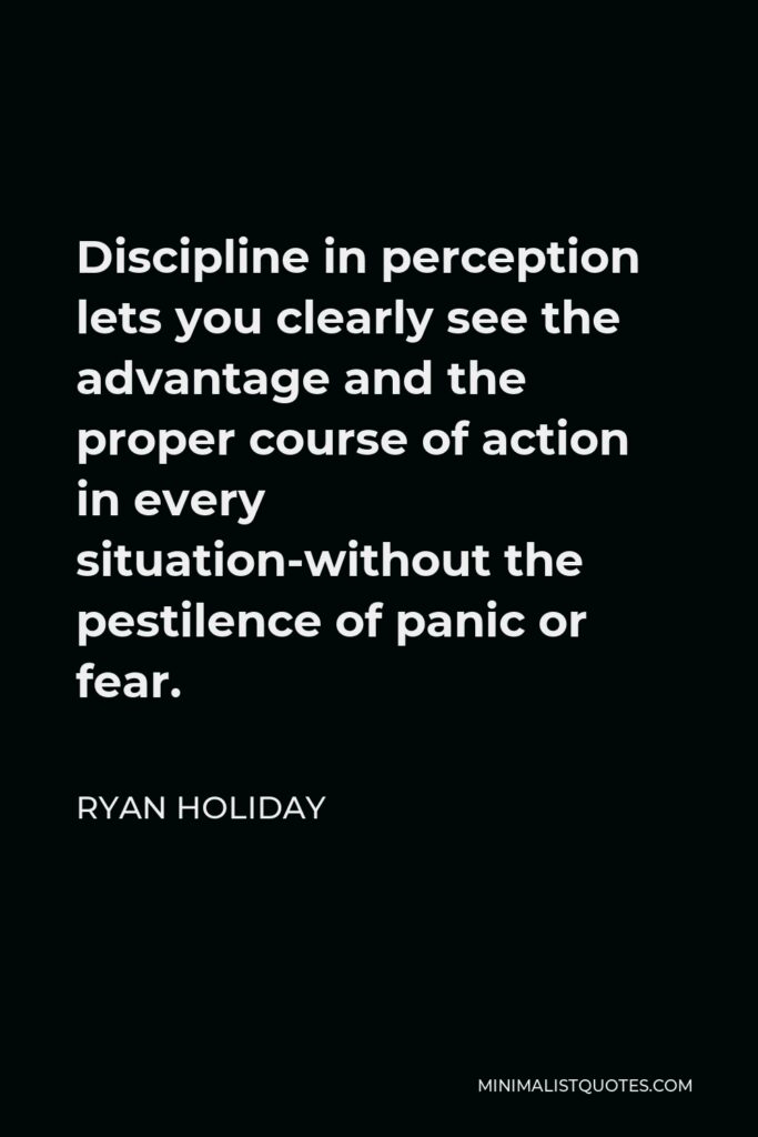 Ryan Holiday Quote - Discipline in perception lets you clearly see the advantage and the proper course of action in every situation-without the pestilence of panic or fear.