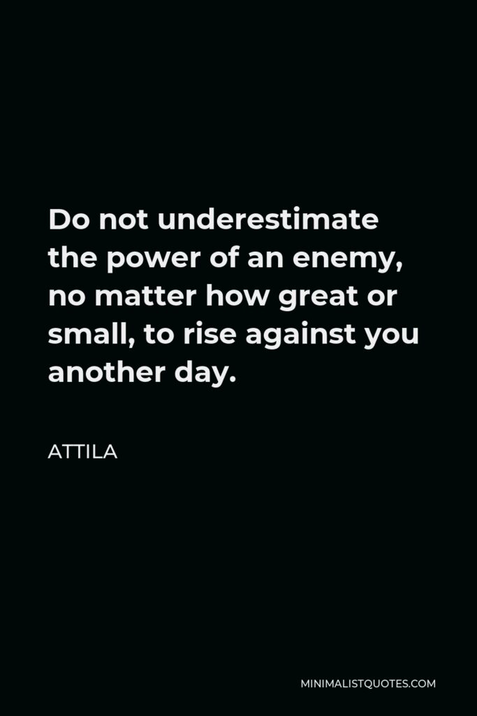 Attila Quote - Do not underestimate the power of an enemy, no matter how great or small, to rise against you another day.