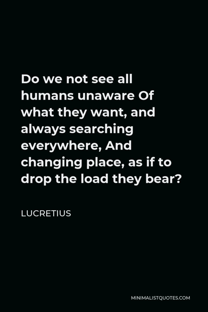 Lucretius Quote - Do we not see all humans unaware Of what they want, and always searching everywhere, And changing place, as if to drop the load they bear?