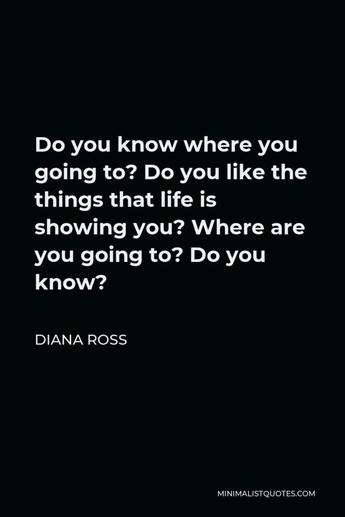 Diana Ross Quote - Do you know where you going to? Do you like the things that life is showing you? Where are you going to? Do you know?