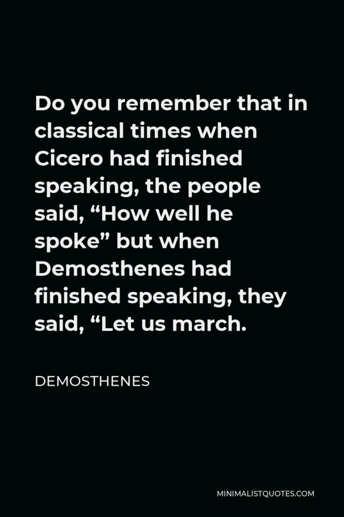 Demosthenes Quote - Do you remember that in classical times when Cicero had finished speaking, the people said, “How well he spoke” but when Demosthenes had finished speaking, they said, “Let us march.