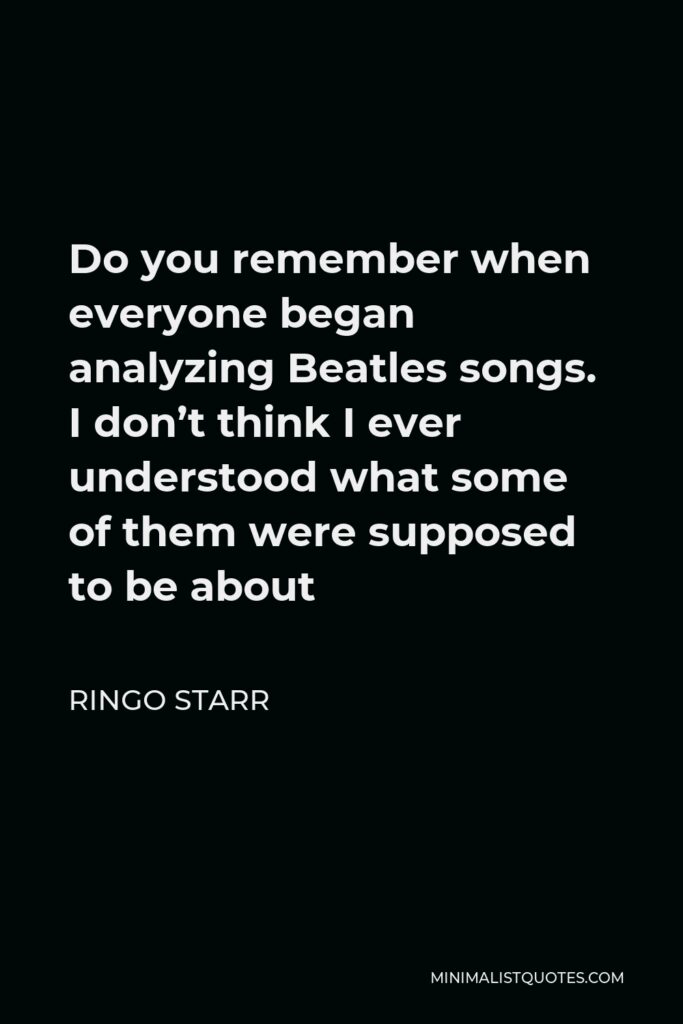 Ringo Starr Quote - Do you remember when everyone began analyzing Beatles songs. I don’t think I ever understood what some of them were supposed to be about