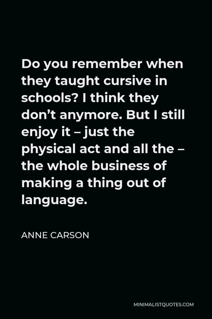 Anne Carson Quote - Do you remember when they taught cursive in schools? I think they don’t anymore. But I still enjoy it – just the physical act and all the – the whole business of making a thing out of language.