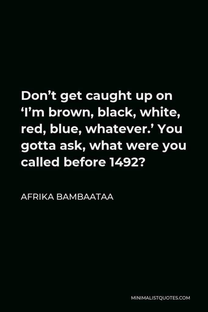 Afrika Bambaataa Quote - Don’t get caught up on ‘I’m brown, black, white, red, blue, whatever.’ You gotta ask, what were you called before 1492?