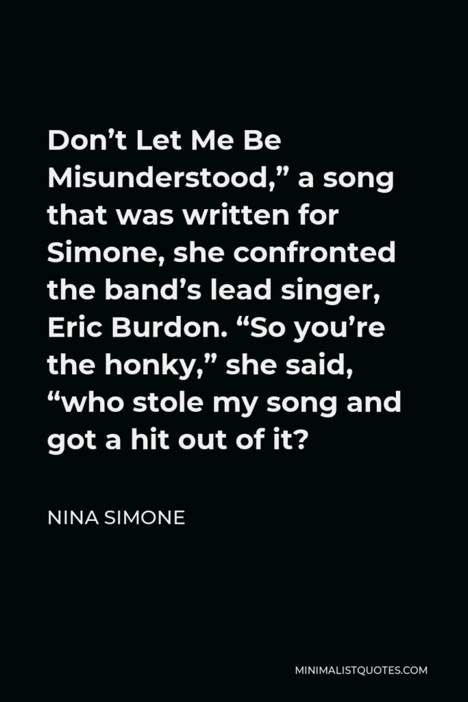 Nina Simone Quote - Don’t Let Me Be Misunderstood,” a song that was written for Simone, she confronted the band’s lead singer, Eric Burdon. “So you’re the honky,” she said, “who stole my song and got a hit out of it?