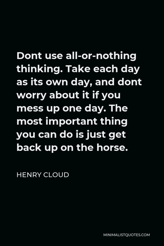 Henry Cloud Quote - Dont use all-or-nothing thinking. Take each day as its own day, and dont worry about it if you mess up one day. The most important thing you can do is just get back up on the horse.