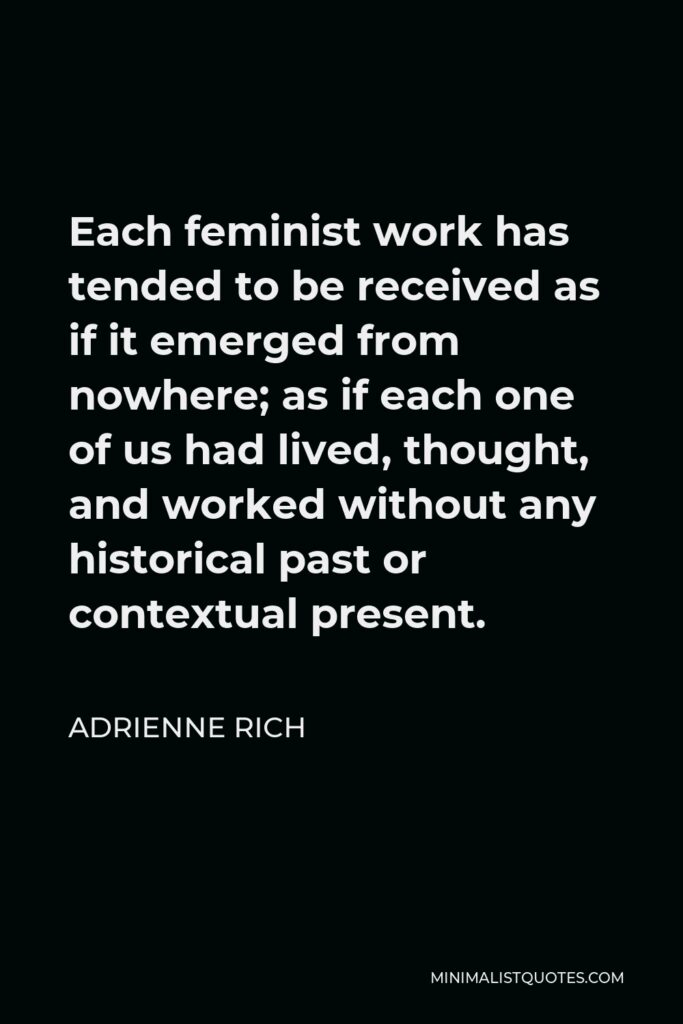 Adrienne Rich Quote - Each feminist work has tended to be received as if it emerged from nowhere; as if each one of us had lived, thought, and worked without any historical past or contextual present.
